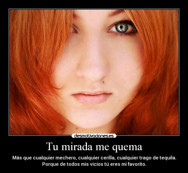 Tu mirada me quema - Más que cualquier mechero, cualquier cerilla, cualquier trago de tequila.
Porque de todos mis vicios tú eres mi favorito.