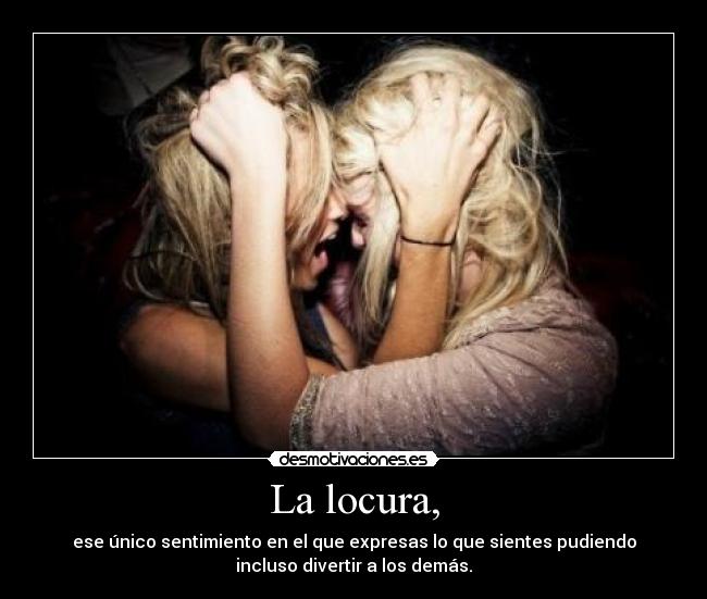 La locura, - ese único sentimiento en el que expresas lo que sientes pudiendo
incluso divertir a los demás.