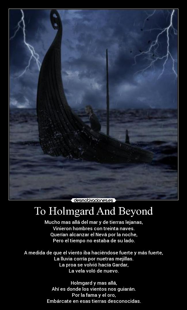 To Holmgard And Beyond - Mucho mas allá del mar y de tierras lejanas,
Vinieron hombres con treinta naves.
Querían alcanzar el Nevá por la noche,
Pero el tiempo no estaba de su lado.
A medida de que el viento iba haciéndose fuerte y más fuerte,
La lluvia corría por nuetras mejillas.
La proa se volvió hacía Gardar,
La vela voló de nuevo.
Holmgard y mas allá,
Ahí es donde los vientos nos guiarán.
Por la fama y el oro,
Embárcate en esas tierras desconocidas.