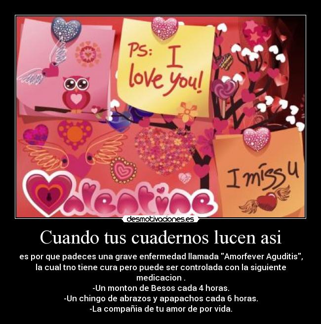 Cuando tus cuadernos lucen asi - es por que padeces una grave enfermedad llamada Amorfever Aguditis,
la cual tno tiene cura pero puede ser controlada con la siguiente
medicacion .
-Un monton de Besos cada 4 horas.
-Un chingo de abrazos y apapachos cada 6 horas.
-La compañia de tu amor de por vida.