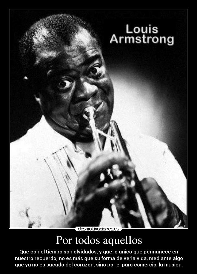 Por todos aquellos - Que con el tiempo son olvidados, y que lo unico que permanece en
nuestro recuerdo, no es más que su forma de verla vida, mediante algo
que ya no es sacado del corazon, sino por el puro comercio, la musica.