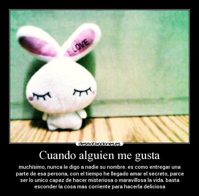 Cuando alguien me gusta - muchísimo, nunca le digo a nadie su nombre. es como entregar una
parte de esa persona, con el tiempo he llegado amar el secreto, parce
ser lo unico capaz de hacer misteriosa o maravillosa la vida. basta
esconder la cosa mas corriente para hacerla deliciosa