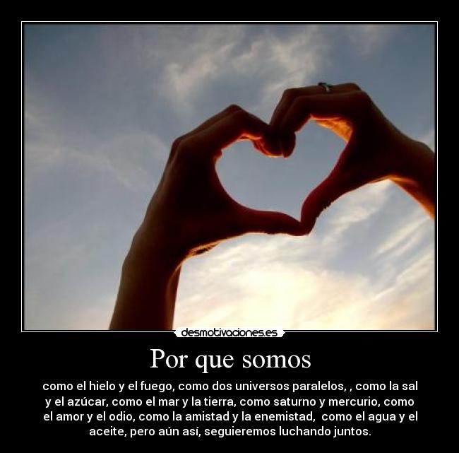 Por que somos - como el hielo y el fuego, como dos universos paralelos, , como la sal
y el azúcar, como el mar y la tierra, como saturno y mercurio, como
el amor y el odio, como la amistad y la enemistad, como el agua y el
aceite, pero aún así, seguieremos luchando juntos.