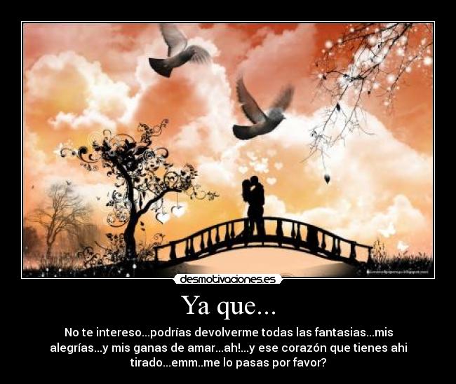 Ya que... - No te intereso...podrías devolverme todas las fantasias...mis
alegrías...y mis ganas de amar...ah!...y ese corazón que tienes ahi
tirado...emm..me lo pasas por favor?