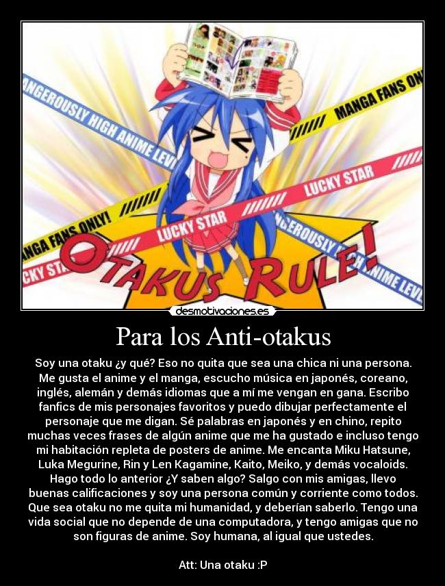 Para los Anti-otakus - Soy una otaku ¿y qué? Eso no quita que sea una chica ni una persona.
Me gusta el anime y el manga, escucho música en japonés, coreano,
inglés, alemán y demás idiomas que a mí me vengan en gana. Escribo
fanfics de mis personajes favoritos y puedo dibujar perfectamente el
personaje que me digan. Sé palabras en japonés y en chino, repito
muchas veces frases de algún anime que me ha gustado e incluso tengo
mi habitación repleta de posters de anime. Me encanta Miku Hatsune,
Luka Megurine, Rin y Len Kagamine, Kaito, Meiko, y demás vocaloids.
Hago todo lo anterior ¿Y saben algo? Salgo con mis amigas, llevo
buenas calificaciones y soy una persona común y corriente como todos.
Que sea otaku no me quita mi humanidad, y deberían saberlo. Tengo una
vida social que no depende de una computadora, y tengo amigas que no
son figuras de anime. Soy humana, al igual que ustedes.
Att: Una otaku :P