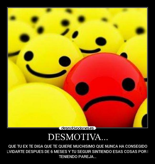 DESMOTIVA... - QUE TU EX TE DIGA QUE TE QUIERE MUCHISIMO QUE NUNCA HA CONSEGIDO
OLVIDARTE DESPUES DE 6 MESES Y TU SEGUIR SINTIENDO ESAS COSAS POR EL
TENIENDO PAREJA...
