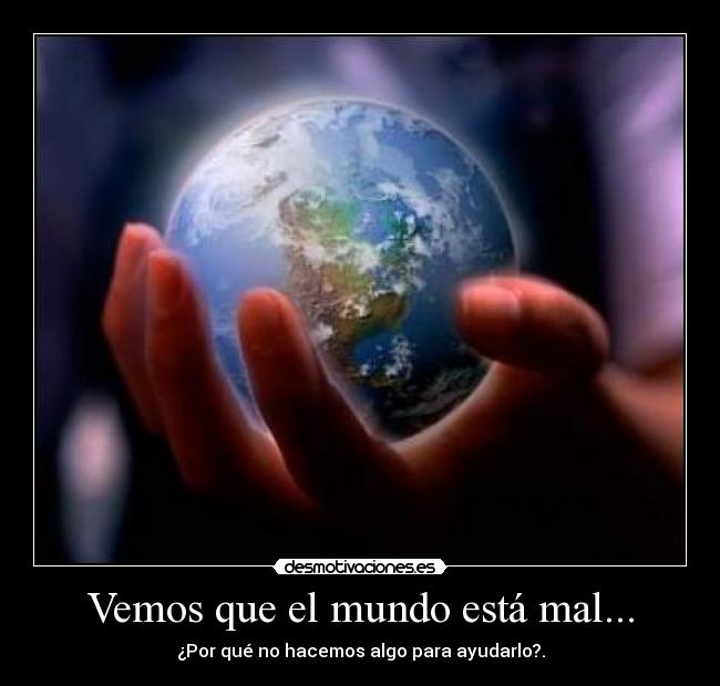 Vemos que el mundo está mal... - ¿Por qué no hacemos algo para ayudarlo?.