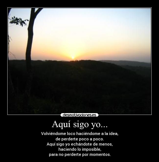 Aquí sigo yo... - Volviéndome loco haciéndome a la idea,
de perderte poco a poco.
Aquí sigo yo echándote de menos,
haciendo lo imposible,
para no perderte por momentos.