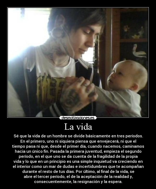 La vida - Sé que la vida de un hombre se divide básicamente en tres períodos.
En el primero, uno ni siquiera piensa que envejecerá, ni que el
tiempo pasa ni que, desde el primer día, cuando nacemos, caminamos
hacia un único fin. Pasada la primera juventud, empieza el segundo
período, en el que uno se da cuenta de la fragilidad de la propia
vida y lo que en un principio es una simple inquietud va creciendo en
el interior como un mar de dudas e incertidumbres que te acompañan
durante el resto de tus días. Por último, al final de la vida, se
abre el tercer período, el de la aceptación de la realidad y,
consecuentemente, la resignación y la espera.