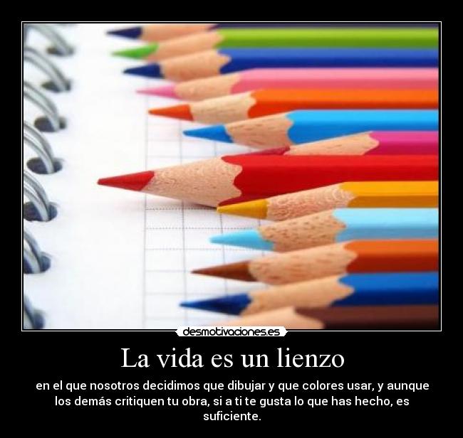 La vida es un lienzo - en el que nosotros decidimos que dibujar y que colores usar, y aunque
los demás critiquen tu obra, si a ti te gusta lo que has hecho, es
suficiente.