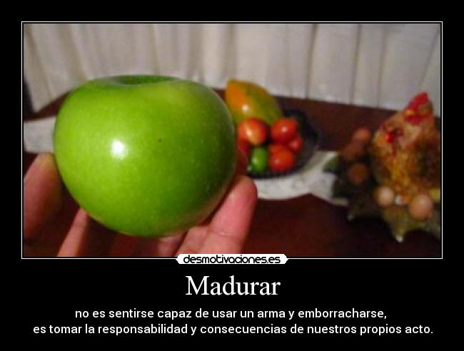 Madurar - no es sentirse capaz de usar un arma y emborracharse, 
es tomar la responsabilidad y consecuencias de nuestros propios acto.