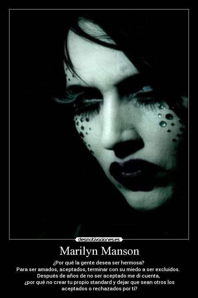 Marilyn Manson - ¿Por qué la gente desea ser hermosa?
Para ser amados, aceptados, terminar con su miedo a ser excluidos.
Después de años de no ser aceptado me di cuenta,
¿por qué no crear tu propio standard y dejar que sean otros los
aceptados o rechazados por ti?