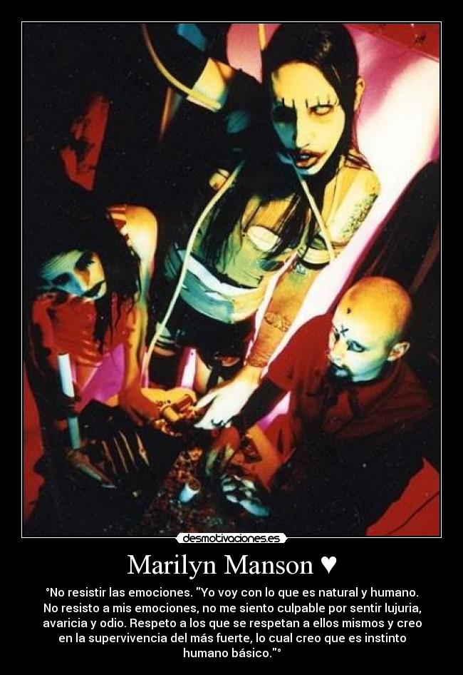 Marilyn Manson ♥ - °No resistir las emociones. Yo voy con lo que es natural y humano.
No resisto a mis emociones, no me siento culpable por sentir lujuria,
avaricia y odio. Respeto a los que se respetan a ellos mismos y creo
en la supervivencia del más fuerte, lo cual creo que es instinto
humano básico.°