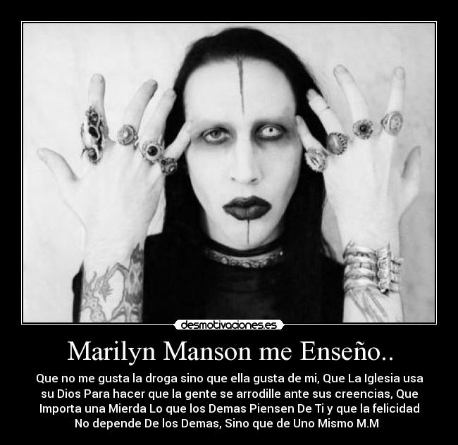 Marilyn Manson me Enseño.. - Que no me gusta la droga sino que ella gusta de mi, Que La Iglesia usa
su Dios Para hacer que la gente se arrodille ante sus creencias, Que
Importa una Mierda Lo que los Demas Piensen De Ti y que la felicidad
No depende De los Demas, Sino que de Uno Mismo M.M♥♥♥