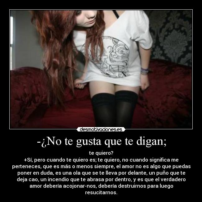 -¿No te gusta que te digan; - te quiero?
+Sí, pero cuando te quiero es; te quiero, no cuando significa me
perteneces, que es más o menos siempre, el amor no es algo que puedas
poner en duda, es una ola que se te lleva por delante, un puño que te
deja cao, un incendio que te abrasa por dentro, y es que el verdadero
amor debería acojonar-nos, debería destruirnos para luego
resucitarnos.