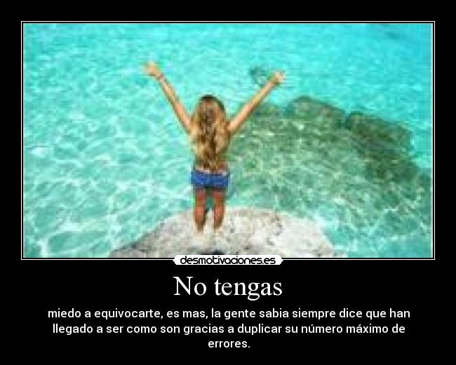 No tengas - miedo a equivocarte, es mas, la gente sabia siempre dice que han
llegado a ser como son gracias a duplicar su número máximo de
errores.