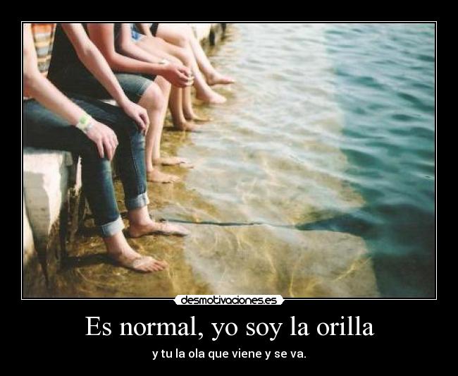 Es normal, yo soy la orilla - y tu la ola que viene y se va.