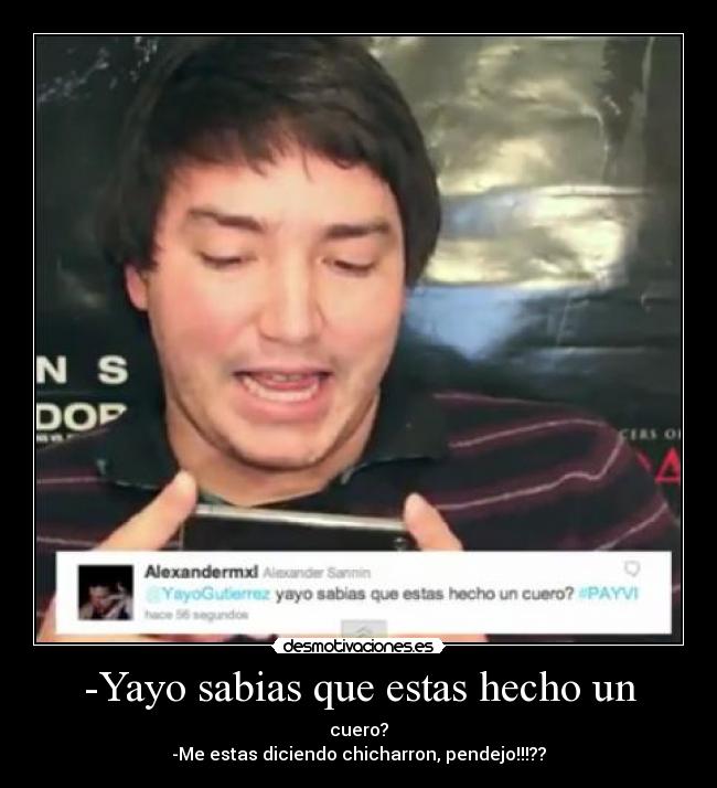 -Yayo sabias que estas hecho un - cuero?
-Me estas diciendo chicharron, pendejo!!!??