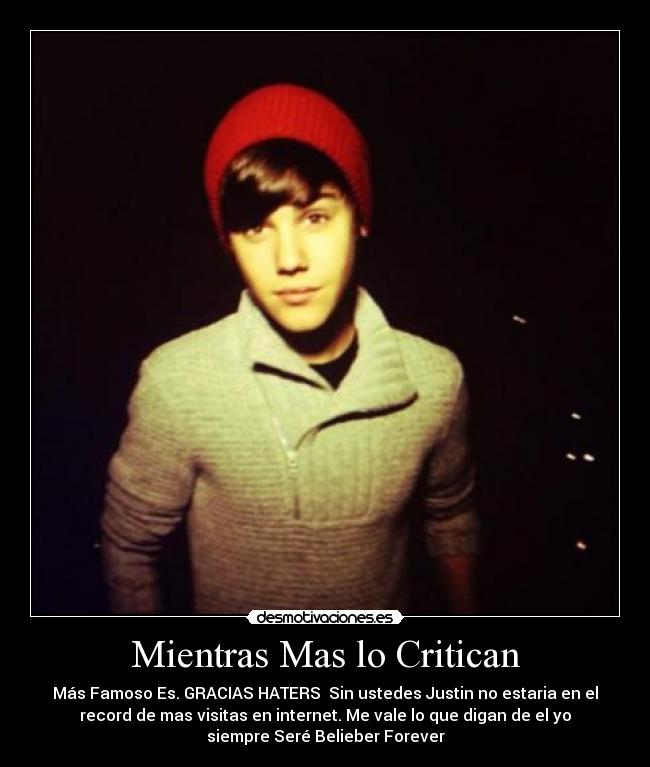 Mientras Mas lo Critican - Más Famoso Es. GRACIAS HATERS♥ Sin ustedes Justin no estaria en el
record de mas visitas en internet. Me vale lo que digan de el yo
siempre Seré Belieber Forever♥