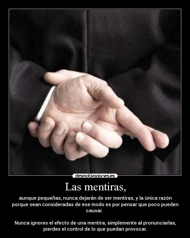 Las mentiras, - aunque pequeñas, nunca dejarán de ser mentiras, y la única razón
porque sean consideradas de ese modo es por pensar que poco pueden
causar.
Nunca ignores el efecto de una mentira, simplemente al pronunciarlas,
pierdes el control de lo que puedan provocar.