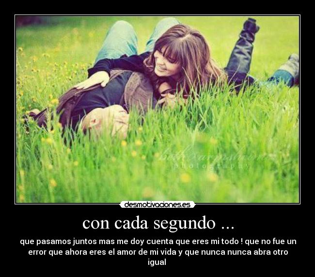 con cada segundo ... - que pasamos juntos mas me doy cuenta que eres mi todo ! que no fue un
error que ahora eres el amor de mi vida y que nunca nunca abra otro
igual