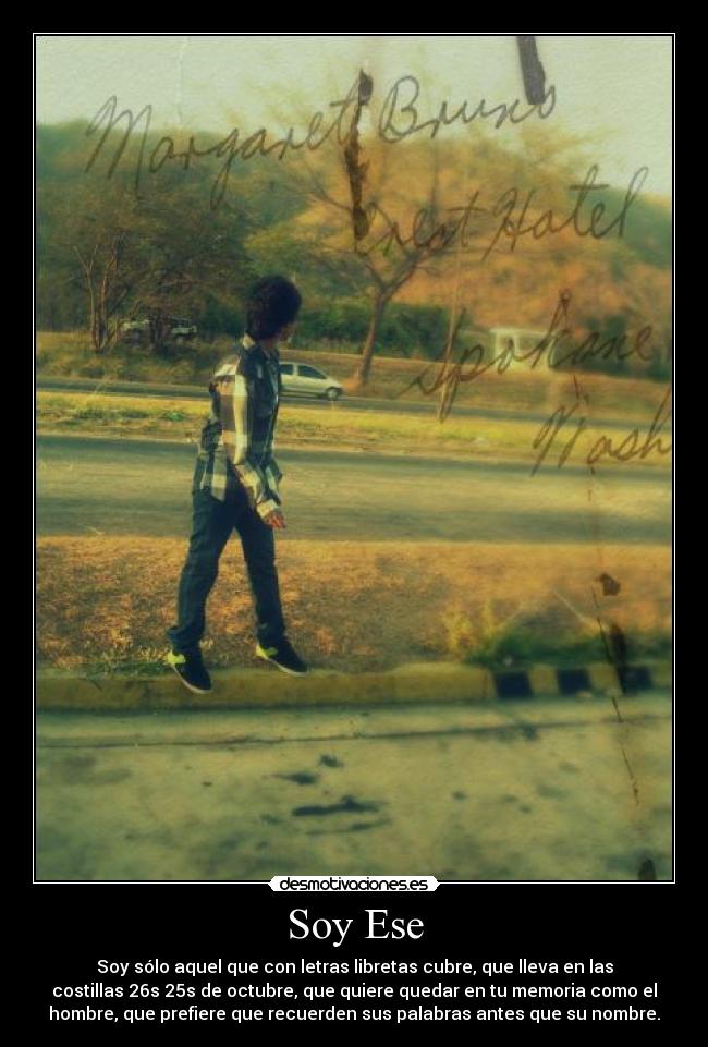Soy Ese - Soy sólo aquel que con letras libretas cubre, que lleva en las
costillas 26s 25s de octubre, que quiere quedar en tu memoria como el
hombre, que prefiere que recuerden sus palabras antes que su nombre.