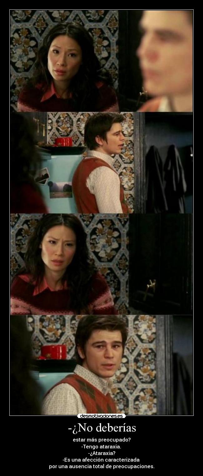 -¿No deberías - estar más preocupado?
-Tengo ataraxia.
-¿Ataraxia?
-Es una afección caracterizada
por una ausencia total de preocupaciones.