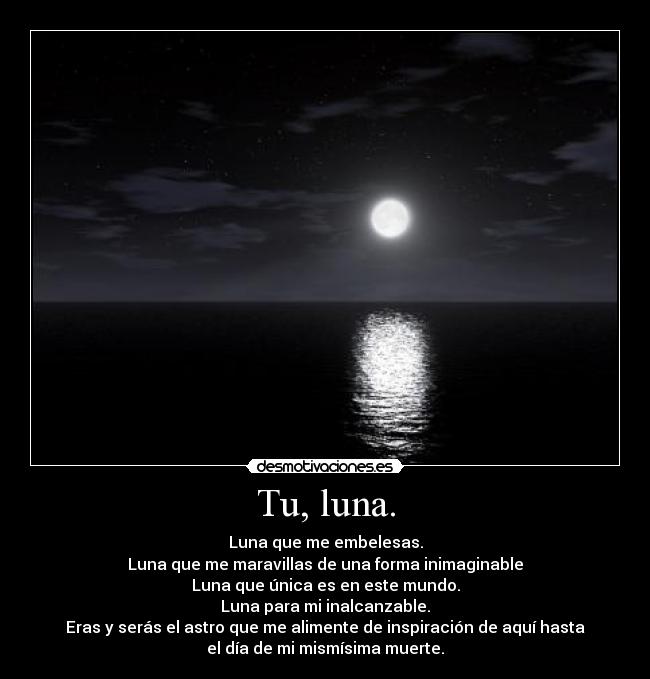 Tu, luna. - Luna que me embelesas.
Luna que me maravillas de una forma inimaginable
Luna que única es en este mundo.
Luna para mi inalcanzable.
Eras y serás el astro que me alimente de inspiración de aquí hasta
el día de mi mismísima muerte.