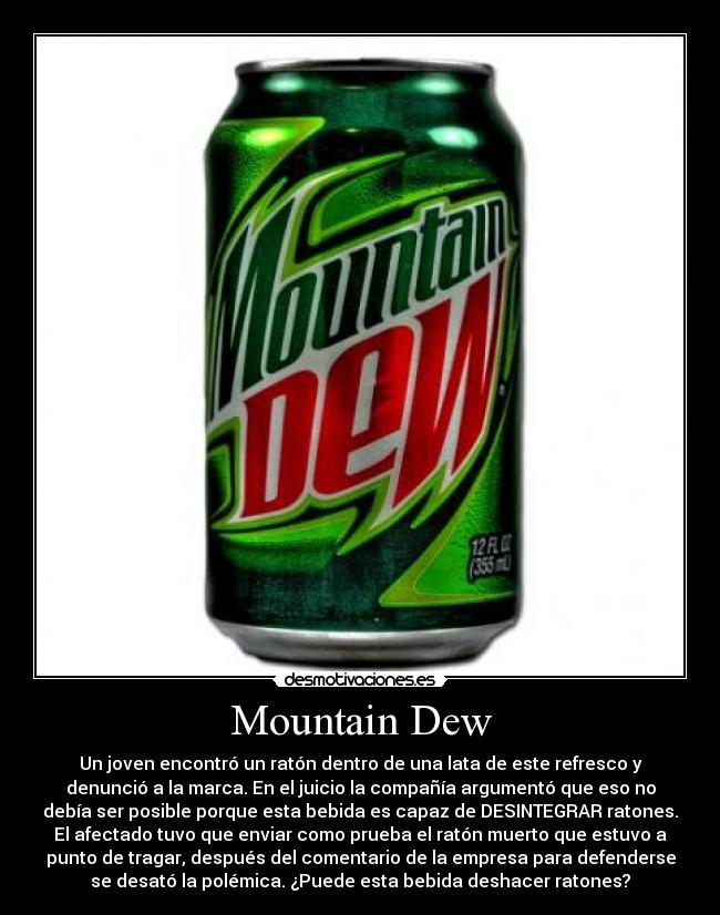 Mountain Dew - Un joven encontró un ratón dentro de una lata de este refresco y
denunció a la marca. En el juicio la compañía argumentó que eso no
debía ser posible porque esta bebida es capaz de DESINTEGRAR ratones.
El afectado tuvo que enviar como prueba el ratón muerto que estuvo a
punto de tragar, después del comentario de la empresa para defenderse
se desató la polémica. ¿Puede esta bebida deshacer ratones?