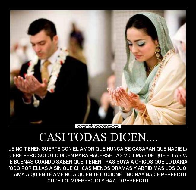 CASI TODAS DICEN.... - QUE NO TIENEN SUERTE CON EL AMOR QUE NUNCA SE CASARAN QUE NADIE LAS
QUIERE PERO SOLO LO DICEN PARA HACERSE LAS VICTIMAS DE QUE ELLAS VAN
DE BUENAS CUANDO SABEN QUE TIENEN TRAS SUYA A CHICOS QUE LO DARIAN
TODO POR ELLAS A SIN QUE CHICAS MENOS DRAMAS Y ABRID MAS LOS OJOS
...AMA A QUIEN TE AME NO A QUIEN TE ILUCIONE... NO HAY NADIE PERFECTO
COGE LO IMPERFECTO Y HAZLO PERFECTO.