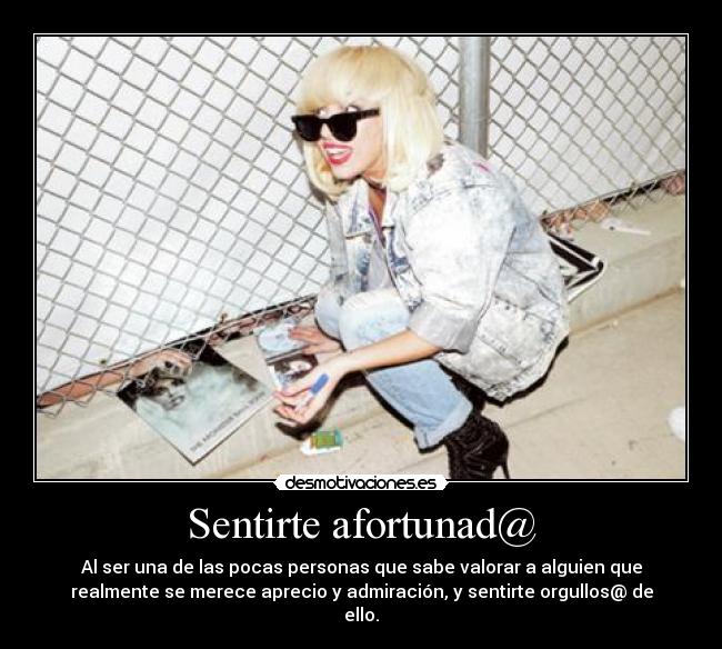 Sentirte afortunad@ - Al ser una de las pocas personas que sabe valorar a alguien que
realmente se merece aprecio y admiración, y sentirte orgullos@ de
ello.