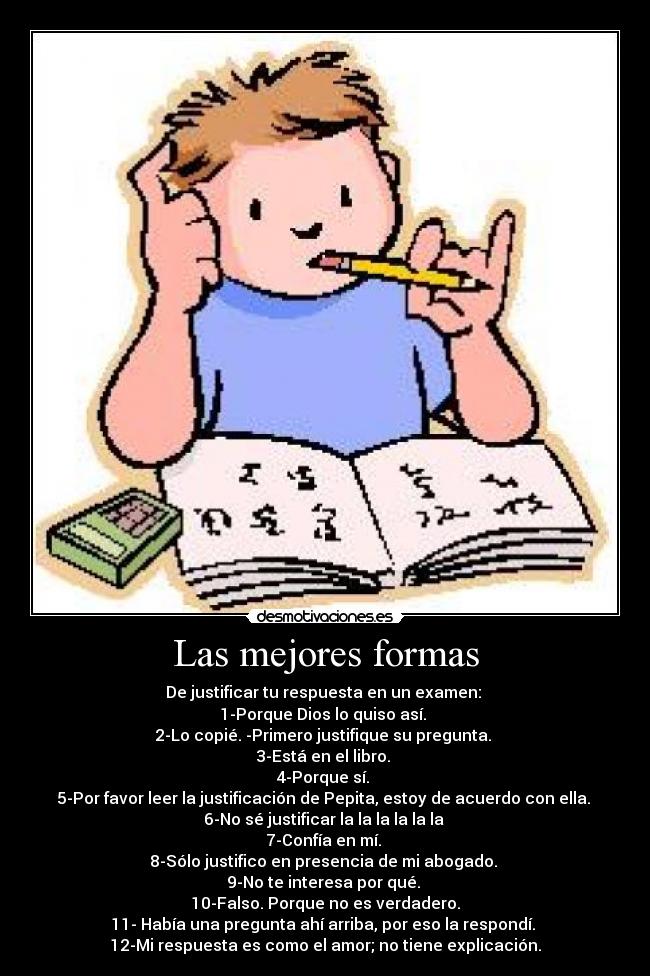 Las mejores formas - De justificar tu respuesta en un examen:
1-Porque Dios lo quiso así.
2-Lo copié. -Primero justifique su pregunta.
3-Está en el libro.
4-Porque sí.
5-Por favor leer la justificación de Pepita, estoy de acuerdo con ella.
6-No sé justificar la la la la la la
7-Confía en mí.
8-Sólo justifico en presencia de mi abogado.
9-No te interesa por qué.
10-Falso. Porque no es verdadero.
11- Había una pregunta ahí arriba, por eso la respondí.
12-Mi respuesta es como el amor; no tiene explicación.