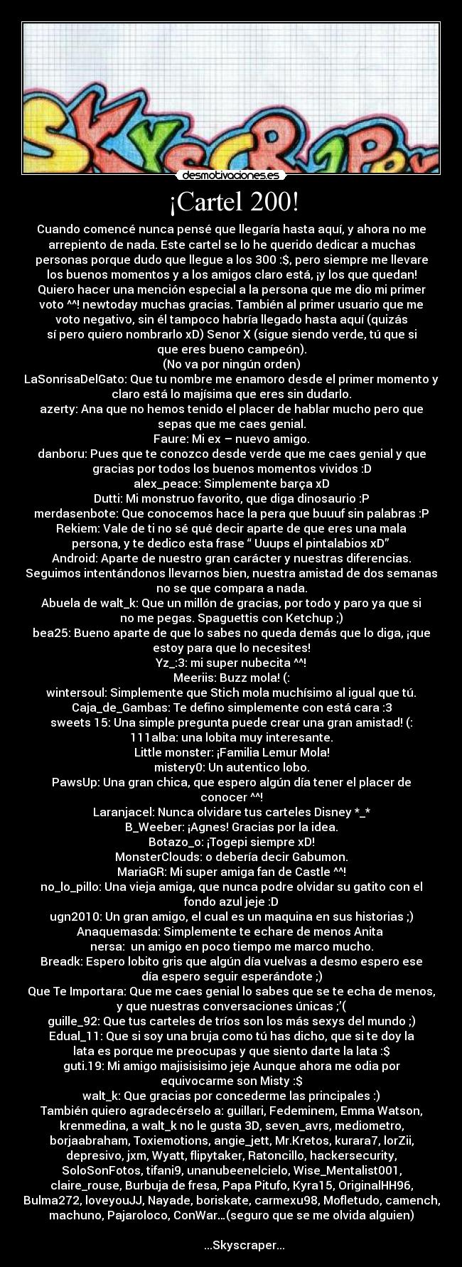 ¡Cartel 200! - Cuando comencé nunca pensé que llegaría hasta aquí, y ahora no me
arrepiento de nada. Este cartel se lo he querido dedicar a muchas
personas porque dudo que llegue a los 300 :$, pero siempre me llevare
los buenos momentos y a los amigos claro está, ¡y los que quedan!
Quiero hacer una mención especial a la persona que me dio mi primer
voto ^^! newtoday muchas gracias. También al primer usuario que me
voto negativo, sin él tampoco habría llegado hasta aquí (quizás
sí pero quiero nombrarlo xD) Senor X (sigue siendo verde, tú que si
que eres bueno campeón).
(No va por ningún orden)
LaSonrisaDelGato: Que tu nombre me enamoro desde el primer momento y
claro está lo majísima que eres sin dudarlo.
azerty: Ana que no hemos tenido el placer de hablar mucho pero que
sepas que me caes genial.
Faure: Mi ex – nuevo amigo.
danboru: Pues que te conozco desde verde que me caes genial y que
gracias por todos los buenos momentos vividos :D
alex_peace: Simplemente barça xD
Dutti: Mi monstruo favorito, que diga dinosaurio :P
merdasenbote: Que conocemos hace la pera que buuuf sin palabras :P
Rekiem: Vale de ti no sé qué decir aparte de que eres una mala
persona, y te dedico esta frase “ Uuups el pintalabios xD”
Android: Aparte de nuestro gran carácter y nuestras diferencias.
Seguimos intentándonos llevarnos bien, nuestra amistad de dos semanas
no se que compara a nada.
Abuela de walt_k: Que un millón de gracias, por todo y paro ya que si
no me pegas. Spaguettis con Ketchup ;)
bea25: Bueno aparte de que lo sabes no queda demás que lo diga, ¡que
estoy para que lo necesites!
Yz_:3: mi super nubecita ^^!
Meeriis: Buzz mola! (:
wintersoul: Simplemente que Stich mola muchísimo al igual que tú.
Caja_de_Gambas: Te defino simplemente con está cara :3
sweets 15: Una simple pregunta puede crear una gran amistad! (:
111alba: una lobita muy interesante.
Little monster: ¡Familia Lemur Mola!
mistery0: Un autentico lobo.
PawsUp: Una gran chica, que espero algún día tener el placer de
conocer ^^!
Laranjacel: Nunca olvidare tus carteles Disney *_*
B_Weeber: ¡Agnes! Gracias por la idea.
Botazo_o: ¡Togepi siempre xD!
MonsterClouds: o debería decir Gabumon.
MariaGR: Mi super amiga fan de Castle ^^!
no_lo_pillo: Una vieja amiga, que nunca podre olvidar su gatito con el
fondo azul jeje :D
ugn2010: Un gran amigo, el cual es un maquina en sus historias ;)
Anaquemasda: Simplemente te echare de menos Anita
nersa: un amigo en poco tiempo me marco mucho.
Breadk: Espero lobito gris que algún día vuelvas a desmo espero ese
día espero seguir esperándote ;)
Que Te Importara: Que me caes genial lo sabes que se te echa de menos,
y que nuestras conversaciones únicas ;’(
guille_92: Que tus carteles de tríos son los más sexys del mundo ;)
Edual_11: Que si soy una bruja como tú has dicho, que si te doy la
lata es porque me preocupas y que siento darte la lata :$
guti.19: Mi amigo majisisisimo jeje Aunque ahora me odia por
equivocarme son Misty :$
walt_k: Que gracias por concederme las principales :)
También quiero agradecérselo a: guillari, Fedeminem, Emma Watson,
krenmedina, a walt_k no le gusta 3D, seven_avrs, mediometro,
borjaabraham, Toxiemotions, angie_jett, Mr.Kretos, kurara7, lorZii,
depresivo, jxm, Wyatt, flipytaker, Ratoncillo, hackersecurity,
SoloSonFotos, tifani9, unanubeenelcielo, Wise_Mentalist001,
claire_rouse, Burbuja de fresa, Papa Pitufo, Kyra15, OriginalHH96,
Bulma272, loveyouJJ, Nayade, boriskate, carmexu98, Mofletudo, camench,
machuno, Pajaroloco, ConWar…(seguro que se me olvida alguien)
...Skyscraper...