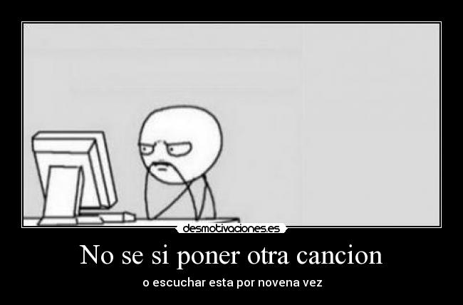 No se si poner otra cancion - o escuchar esta por novena vez
