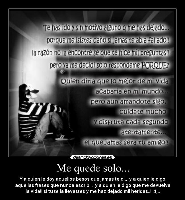 Me quede solo... - Y a quien le doy aquellos besos que jamas te di.. y a quien le digo
aquellas frases que nunca escribi.. y a quien le digo que me devuelva
la vida!! si tu te la llevastes y me haz dejado mil heridas..!! :(...