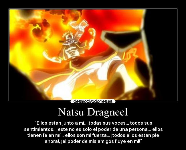 Natsu Dragneel - Ellos estan junto a mí... todas sus voces... todos sus
sentimientos... este no es solo el poder de una persona... ellos
tienen fe en mí... ellos son mi fuerza... ¡todos ellos estan pie
ahora!, ¡el poder de mis amigos fluye en mi!