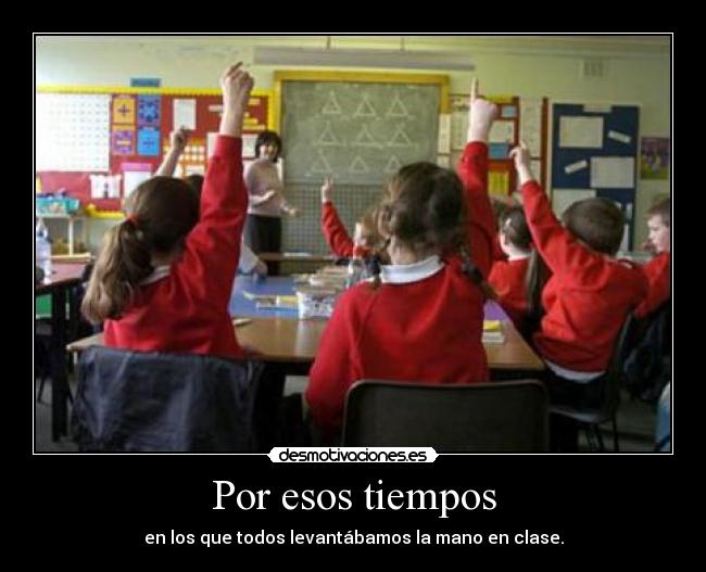 Por esos tiempos - en los que todos levantábamos la mano en clase.