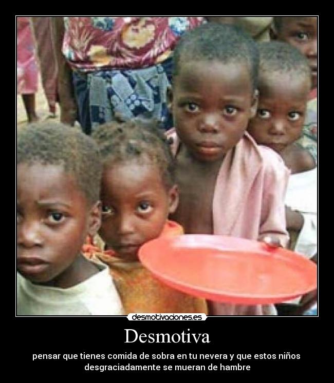 Desmotiva - pensar que tienes comida de sobra en tu nevera y que estos niños 
desgraciadamente se mueran de hambre