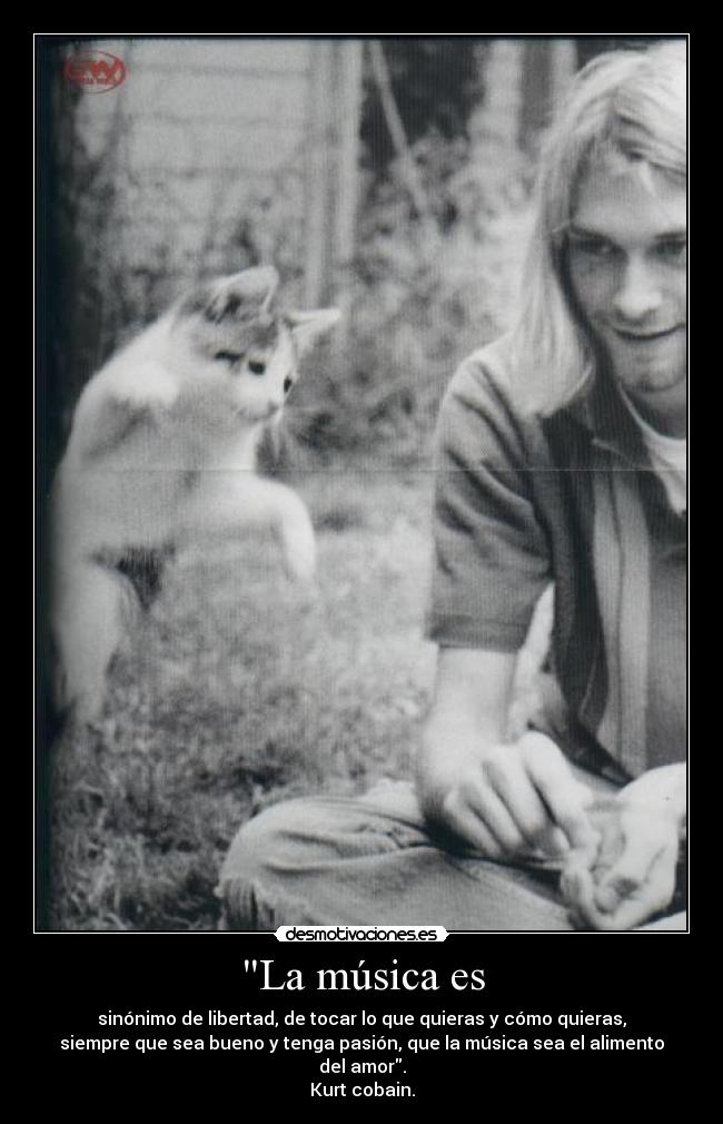 La música es - sinónimo de libertad, de tocar lo que quieras y cómo quieras,
siempre que sea bueno y tenga pasión, que la música sea el alimento
del amor.
Kurt cobain.