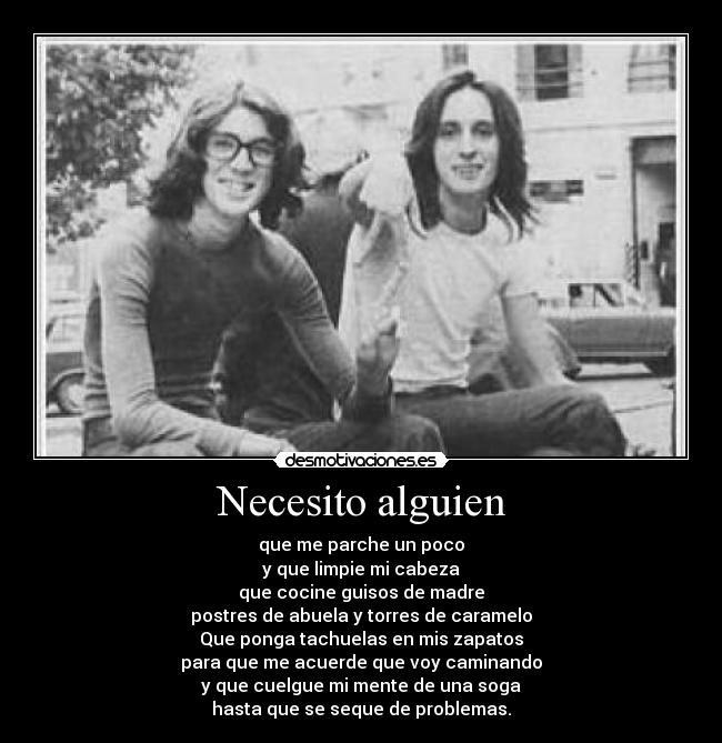 Necesito alguien - que me parche un poco
y que limpie mi cabeza
que cocine guisos de madre
postres de abuela y torres de caramelo
Que ponga tachuelas en mis zapatos
para que me acuerde que voy caminando
y que cuelgue mi mente de una soga
hasta que se seque de problemas.