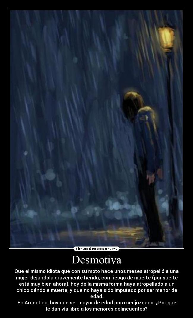 Desmotiva - Que el mismo idiota que con su moto hace unos meses atropelló a una
mujer dejándola gravemente herida, con riesgo de muerte (por suerte
está muy bien ahora), hoy de la misma forma haya atropellado a un
chico dándole muerte, y que no haya sido imputado por ser menor de
edad.
En Argentina, hay que ser mayor de edad para ser juzgado. ¿Por qué
le dan vía libre a los menores delincuentes?