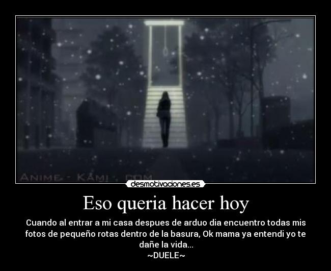 Eso queria hacer hoy - Cuando al entrar a mi casa despues de arduo dia encuentro todas mis
fotos de pequeño rotas dentro de la basura, Ok mama ya entendi yo te
dañe la vida...
~DUELE~