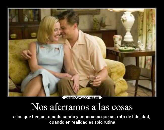 Nos aferramos a las cosas - a las que hemos tomado cariño y pensamos que se trata de fidelidad, 
cuando en realidad es sólo rutina