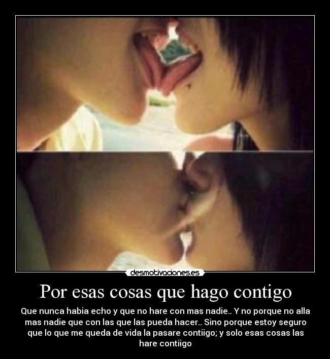 Por esas cosas que hago contigo - Que nunca habia echo y que no hare con mas nadie.. Y no porque no alla
mas nadie que con las que las pueda hacer.. Sino porque estoy seguro
que lo que me queda de vida la pasare contiigo; y solo esas cosas las
hare contiigo