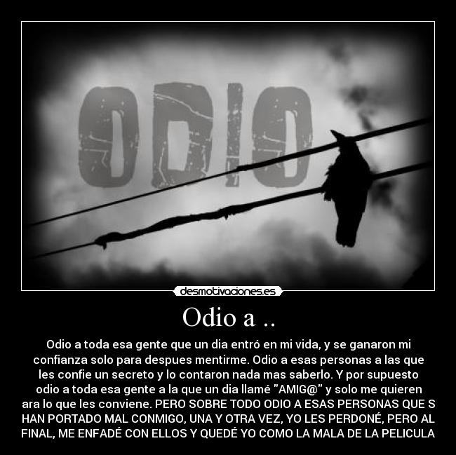 Odio a .. - Odio a toda esa gente que un dia entró en mi vida, y se ganaron mi
confianza solo para despues mentirme. Odio a esas personas a las que
les confie un secreto y lo contaron nada mas saberlo. Y por supuesto
odio a toda esa gente a la que un dia llamé AMIG@ y solo me quieren
para lo que les conviene. PERO SOBRE TODO ODIO A ESAS PERSONAS QUE SE
HAN PORTADO MAL CONMIGO, UNA Y OTRA VEZ, YO LES PERDONÉ, PERO AL
FINAL, ME ENFADÉ CON ELLOS Y QUEDÉ YO COMO LA MALA DE LA PELICULA.