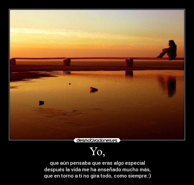 Yo, - que aún pensaba que eras algo especial
después la vida me ha enseñado mucho más,
que en torno a ti no gira todo, como siempre.:)