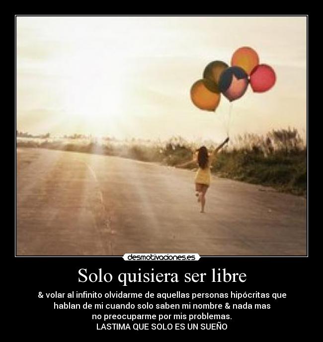 Solo quisiera ser libre - & volar al infinito olvidarme de aquellas personas hipócritas que
hablan de mi cuando solo saben mi nombre & nada mas
no preocuparme por mis problemas.
LASTIMA QUE SOLO ES UN SUEÑO
