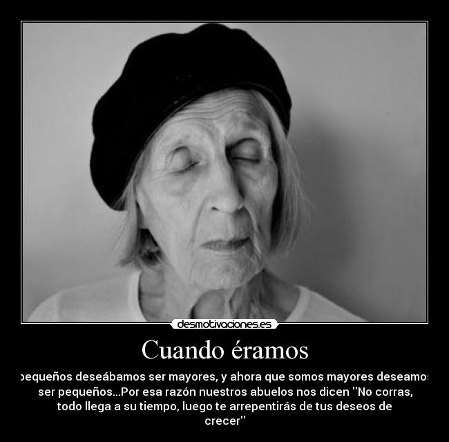Cuando éramos - pequeños deseábamos ser mayores, y ahora que somos mayores deseamos
ser pequeños...Por esa razón nuestros abuelos nos dicen No corras,
todo llega a su tiempo, luego te arrepentirás de tus deseos de
crecer