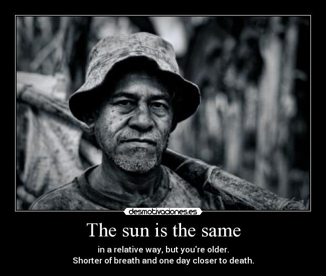 The sun is the same - in a relative way, but youre older.
Shorter of breath and one day closer to death.