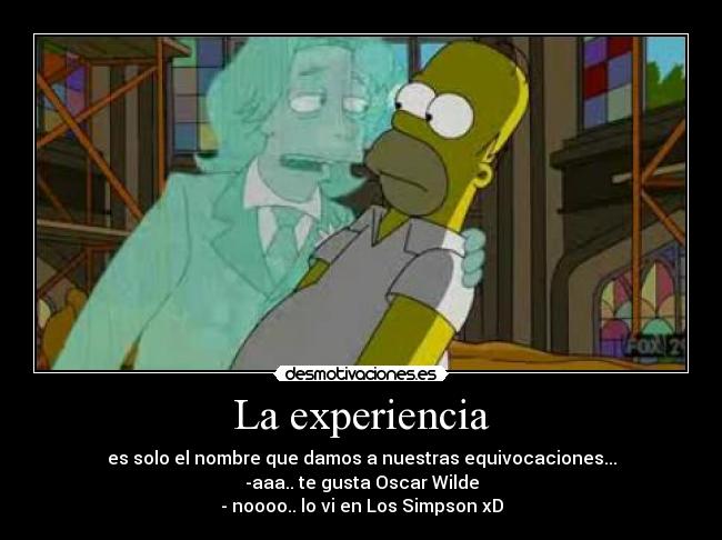 La experiencia - es solo el nombre que damos a nuestras equivocaciones...
-aaa.. te gusta Oscar Wilde
- noooo.. lo vi en Los Simpson xD